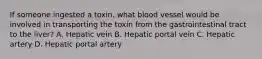 If someone ingested a toxin, what blood vessel would be involved in transporting the toxin from the gastrointestinal tract to the liver? A. Hepatic vein B. Hepatic portal vein C. Hepatic artery D. Hepatic portal artery