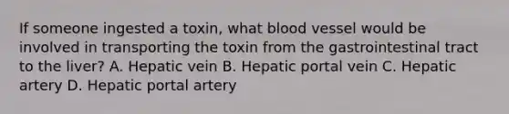 If someone ingested a toxin, what blood vessel would be involved in transporting the toxin from the gastrointestinal tract to the liver? A. Hepatic vein B. Hepatic portal vein C. Hepatic artery D. Hepatic portal artery