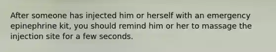 After someone has injected him or herself with an emergency epinephrine kit, you should remind him or her to massage the injection site for a few seconds.