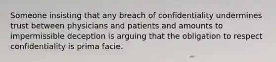 Someone insisting that any breach of confidentiality undermines trust between physicians and patients and amounts to impermissible deception is arguing that the obligation to respect confidentiality is prima facie.