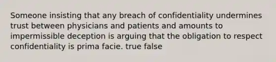 Someone insisting that any breach of confidentiality undermines trust between physicians and patients and amounts to impermissible deception is arguing that the obligation to respect confidentiality is prima facie. true false