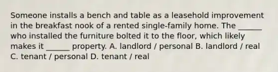 Someone installs a bench and table as a leasehold improvement in the breakfast nook of a rented single-family home. The ______ who installed the furniture bolted it to the floor, which likely makes it ______ property. A. landlord / personal B. landlord / real C. tenant / personal D. tenant / real