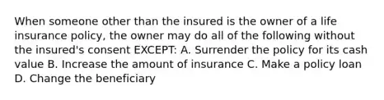 When someone other than the insured is the owner of a life insurance policy, the owner may do all of the following without the insured's consent EXCEPT: A. Surrender the policy for its cash value B. Increase the amount of insurance C. Make a policy loan D. Change the beneficiary