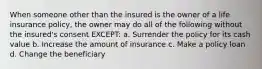 When someone other than the insured is the owner of a life insurance policy, the owner may do all of the following without the insured's consent EXCEPT: a. Surrender the policy for its cash value b. Increase the amount of insurance c. Make a policy loan d. Change the beneficiary