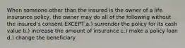 When someone other than the insured is the owner of a life insurance policy, the owner may do all of the following without the insured's consent EXCEPT a.) surrender the policy for its cash value b.) increase the amount of insurance c.) make a policy loan d.) change the beneficiary