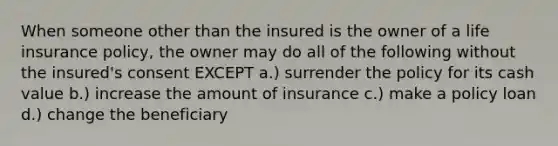 When someone other than the insured is the owner of a life insurance policy, the owner may do all of the following without the insured's consent EXCEPT a.) surrender the policy for its cash value b.) increase the amount of insurance c.) make a policy loan d.) change the beneficiary