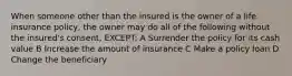 When someone other than the insured is the owner of a life insurance policy, the owner may do all of the following without the insured's consent, EXCEPT: A Surrender the policy for its cash value B Increase the amount of insurance C Make a policy loan D Change the beneficiary