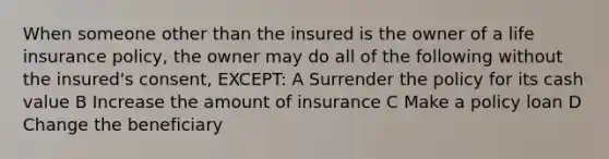 When someone other than the insured is the owner of a life insurance policy, the owner may do all of the following without the insured's consent, EXCEPT: A Surrender the policy for its cash value B Increase the amount of insurance C Make a policy loan D Change the beneficiary