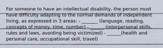 For someone to have an intellectual disability, the person must have difficulty adapting to the normal demands of independent living, as expressed in 3 areas: - _______ (language, reading, concepts of money, time, number) - ______ (interpersonal skills, rules and laws, avoiding being victimized) - ______(health and personal care, occupational skill, travel)