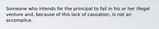 Someone who intends for the principal to fail in his or her illegal venture and, because of this lack of causation, is not an accomplice.