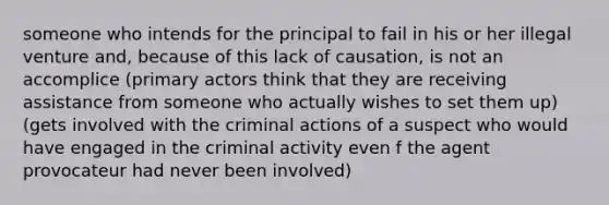 someone who intends for the principal to fail in his or her illegal venture and, because of this lack of causation, is not an accomplice (primary actors think that they are receiving assistance from someone who actually wishes to set them up) (gets involved with the criminal actions of a suspect who would have engaged in the criminal activity even f the agent provocateur had never been involved)