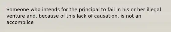 Someone who intends for the principal to fail in his or her illegal venture and, because of this lack of causation, is not an accomplice