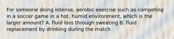 For someone doing intense, aerobic exercise such as competing in a soccer game in a hot, humid environment, which is the larger amount? A. fluid loss through sweating B. fluid replacement by drinking during the match