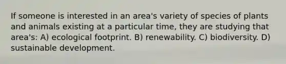 If someone is interested in an area's variety of species of plants and animals existing at a particular time, they are studying that area's: A) ecological footprint. B) renewability. C) biodiversity. D) sustainable development.