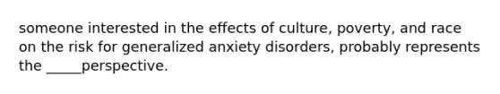 someone interested in the effects of culture, poverty, and race on the risk for generalized anxiety disorders, probably represents the _____perspective.