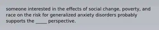 someone interested in the effects of social change, poverty, and race on the risk for generalized anxiety disorders probably supports the _____ perspective.