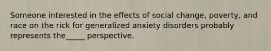 Someone interested in the effects of social change, poverty, and race on the rick for generalized anxiety disorders probably represents the_____ perspective.