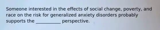 Someone interested in the effects of social change, poverty, and race on the risk for generalized anxiety disorders probably supports the ___________ perspective.