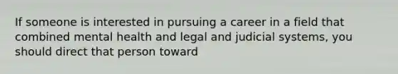 If someone is interested in pursuing a career in a field that combined mental health and legal and judicial systems, you should direct that person toward