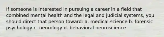 If someone is interested in pursuing a career in a field that combined mental health and the legal and judicial systems, you should direct that person toward: a. medical science b. forensic psychology c. neurology d. behavioral neuroscience