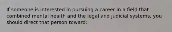 If someone is interested in pursuing a career in a field that combined mental health and the legal and judicial systems, you should direct that person toward: