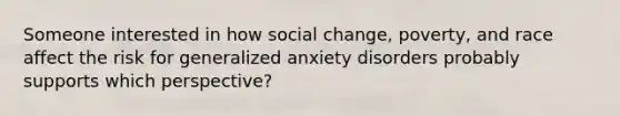 Someone interested in how social change, poverty, and race affect the risk for generalized anxiety disorders probably supports which perspective?