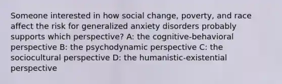 Someone interested in how social change, poverty, and race affect the risk for generalized anxiety disorders probably supports which perspective? A: the cognitive-behavioral perspective B: the psychodynamic perspective C: the sociocultural perspective D: the humanistic-existential perspective