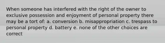 When someone has interfered with the right of the owner to exclusive possession and enjoyment of personal property there may be a tort of: a. conversion b. misappropriation c. trespass to personal property d. battery e. none of the other choices are correct