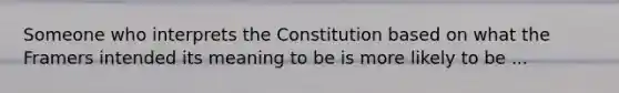 Someone who interprets the Constitution based on what the Framers intended its meaning to be is more likely to be ...