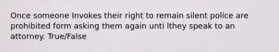 Once someone Invokes their right to remain silent police are prohibited form asking them again unti lthey speak to an attorney. True/False