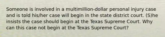 Someone is involved in a multimillion-dollar personal injury case and is told his/her case will begin in the state district court. (S)he insists the case should begin at the Texas Supreme Court. Why can this case not begin at the Texas Supreme Court?