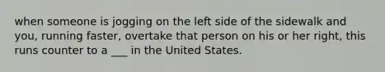 when someone is jogging on the left side of the sidewalk and you, running faster, overtake that person on his or her right, this runs counter to a ___ in the United States.