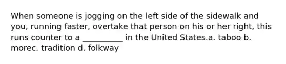 When someone is jogging on the left side of the sidewalk and you, running faster, overtake that person on his or her right, this runs counter to a __________ in the United States.a. taboo b. morec. tradition d. folkway