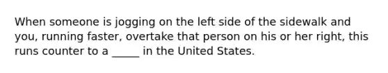 When someone is jogging on the left side of the sidewalk and you, running faster, overtake that person on his or her right, this runs counter to a _____ in the United States.