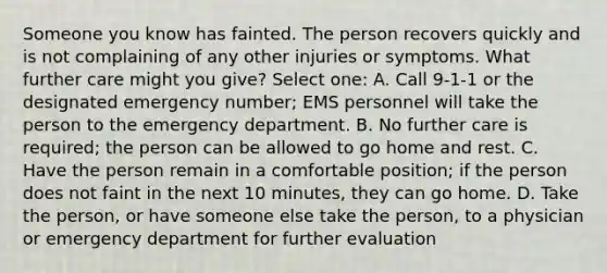 Someone you know has fainted. The person recovers quickly and is not complaining of any other injuries or symptoms. What further care might you give? Select one: A. Call 9-1-1 or the designated emergency number; EMS personnel will take the person to the emergency department. B. No further care is required; the person can be allowed to go home and rest. C. Have the person remain in a comfortable position; if the person does not faint in the next 10 minutes, they can go home. D. Take the person, or have someone else take the person, to a physician or emergency department for further evaluation