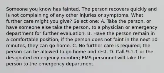 Someone you know has fainted. The person recovers quickly and is not complaining of any other injuries or symptoms. What further care might you give? Select one: A. Take the person, or have someone else take the person, to a physician or emergency department for further evaluation. B. Have the person remain in a comfortable position; if the person does not faint in the next 10 minutes, they can go home. C. No further care is required; the person can be allowed to go home and rest. D. Call 9-1-1 or the designated emergency number; EMS personnel will take the person to the emergency department.