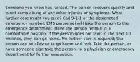 Someone you know has fainted. The person recovers quickly and is not complaining of any other injuries or symptoms. What further care might you give? Call 9-1-1 or the designated emergency number; EMS personnel will take the person to the emergency department. Have the person remain in a comfortable position; if the person does not faint in the next 10 minutes, they can go home. No further care is required; the person can be allowed to go home and rest. Take the person, or have someone else take the person, to a physician or emergency department for further evaluation.