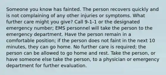 Someone you know has fainted. The person recovers quickly and is not complaining of any other injuries or symptoms. What further care might you give? Call 9-1-1 or the designated emergency number; EMS personnel will take the person to the emergency department. Have the person remain in a comfortable position; if the person does not faint in the next 10 minutes, they can go home. No further care is required; the person can be allowed to go home and rest. Take the person, or have someone else take the person, to a physician or emergency department for further evaluation.