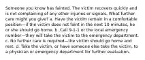 Someone you know has fainted. The victim recovers quickly and is not complaining of any other injuries or signals. What further care might you give? a. Have the victim remain in a comfortable position—if the victim does not faint in the next 10 minutes, he or she should go home. b. Call 9-1-1 or the local emergency number—they will take the victim to the emergency department. c. No further care is required—the victim should go home and rest. d. Take the victim, or have someone else take the victim, to a physician or emergency department for further evaluation.