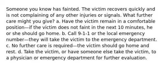 Someone you know has fainted. The victim recovers quickly and is not complaining of any other injuries or signals. What further care might you give? a. Have the victim remain in a comfortable position—if the victim does not faint in the next 10 minutes, he or she should go home. b. Call 9-1-1 or the local emergency number—they will take the victim to the emergency department. c. No further care is required—the victim should go home and rest. d. Take the victim, or have someone else take the victim, to a physician or emergency department for further evaluation.