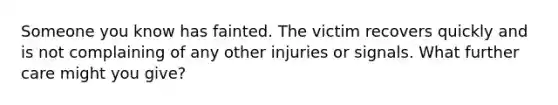 Someone you know has fainted. The victim recovers quickly and is not complaining of any other injuries or signals. What further care might you give?