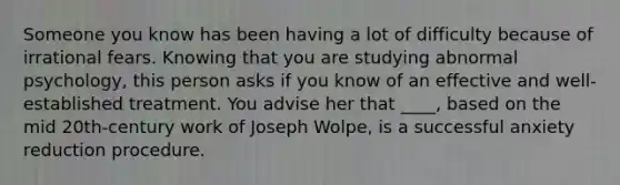 Someone you know has been having a lot of difficulty because of irrational fears. Knowing that you are studying abnormal psychology, this person asks if you know of an effective and well-established treatment. You advise her that ____, based on the mid 20th-century work of Joseph Wolpe, is a successful anxiety reduction procedure.