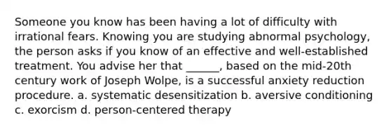 Someone you know has been having a lot of difficulty with irrational fears. Knowing you are studying abnormal psychology, the person asks if you know of an effective and well-established treatment. You advise her that ______, based on the mid-20th century work of Joseph Wolpe, is a successful anxiety reduction procedure. a. systematic desensitization b. aversive conditioning c. exorcism d. person-centered therapy