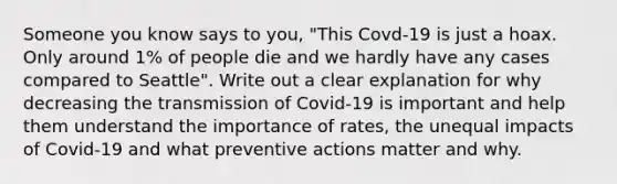 Someone you know says to you, "This Covd-19 is just a hoax. Only around 1% of people die and we hardly have any cases compared to Seattle". Write out a clear explanation for why decreasing the transmission of Covid-19 is important and help them understand the importance of rates, the unequal impacts of Covid-19 and what preventive actions matter and why.