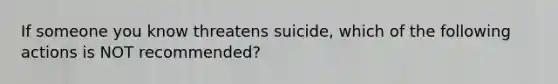 If someone you know threatens suicide, which of the following actions is NOT recommended?