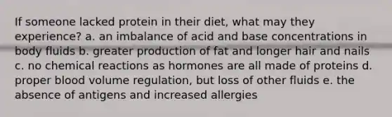 If someone lacked protein in their diet, what may they experience? a. an imbalance of acid and base concentrations in body fluids b. greater production of fat and longer hair and nails c. no chemical reactions as hormones are all made of proteins d. proper blood volume regulation, but loss of other fluids e. the absence of antigens and increased allergies