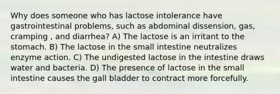 Why does someone who has lactose intolerance have gastrointestinal problems, such as abdominal dissension, gas, cramping , and diarrhea? A) The lactose is an irritant to the stomach. B) The lactose in the small intestine neutralizes enzyme action. C) The undigested lactose in the intestine draws water and bacteria. D) The presence of lactose in the small intestine causes the gall bladder to contract more forcefully.