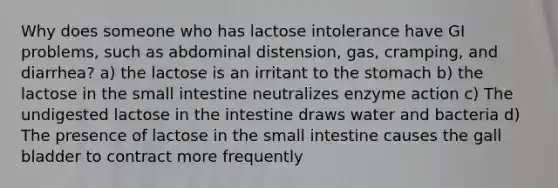 Why does someone who has lactose intolerance have GI problems, such as abdominal distension, gas, cramping, and diarrhea? a) the lactose is an irritant to the stomach b) the lactose in the small intestine neutralizes enzyme action c) The undigested lactose in the intestine draws water and bacteria d) The presence of lactose in the small intestine causes the gall bladder to contract more frequently