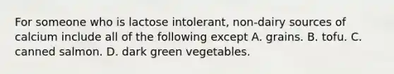 For someone who is lactose intolerant, non-dairy sources of calcium include all of the following except A. grains. B. tofu. C. canned salmon. D. dark green vegetables.