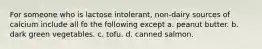 For someone who is lactose intolerant, non-dairy sources of calcium include all fo the following except a. peanut butter. b. dark green vegetables. c. tofu. d. canned salmon.